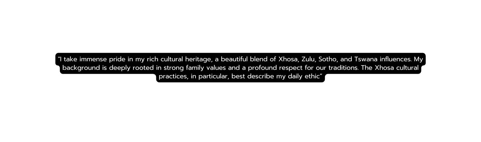 I take immense pride in my rich cultural heritage a beautiful blend of Xhosa Zulu Sotho and Tswana influences My background is deeply rooted in strong family values and a profound respect for our traditions The Xhosa cultural practices in particular best describe my daily ethic
